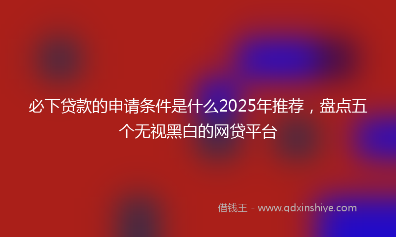 必下贷款的申请条件是什么2025年推荐，盘点五个无视黑白的网贷平台