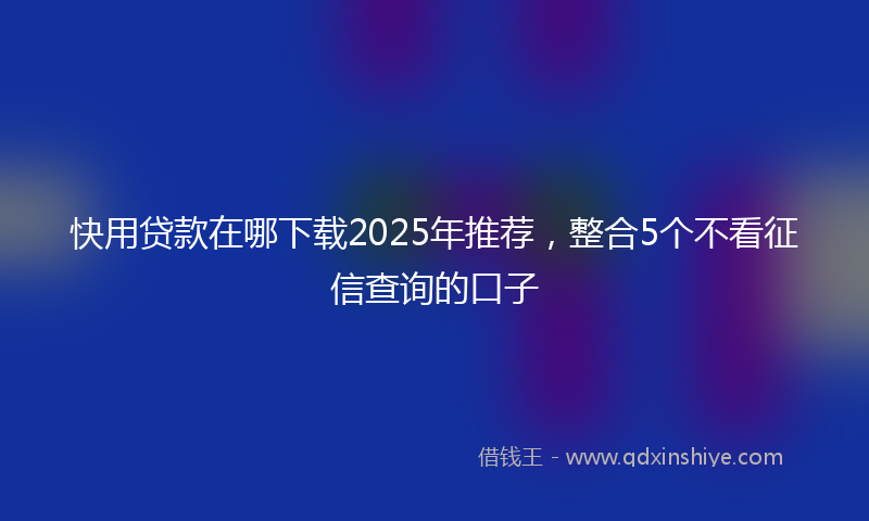 快用贷款在哪下载2025年推荐，整合5个不看征信查询的口子