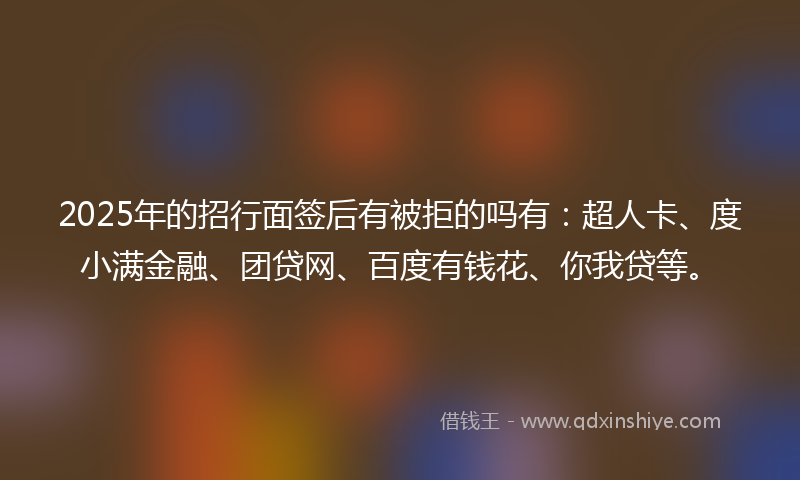 2025年的招行面签后有被拒的吗有：超人卡、度小满金融、团贷网、百度有钱花、你我贷等。