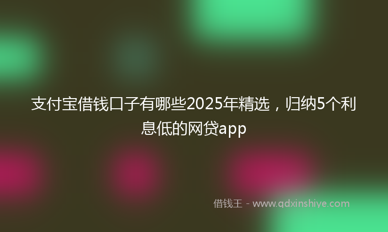 支付宝借钱口子有哪些2025年精选，归纳5个利息低的网贷app