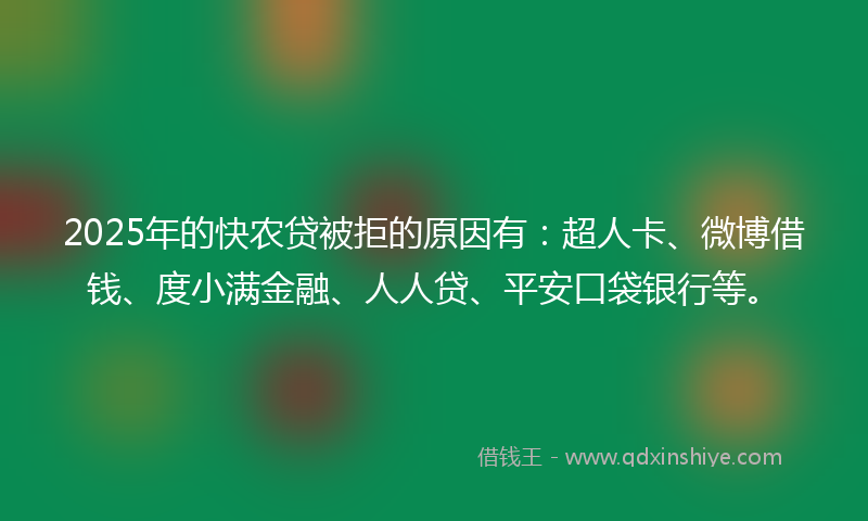 2025年的快农贷被拒的原因有：超人卡、微博借钱、度小满金融、人人贷、平安口袋银行等。