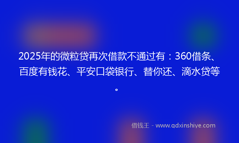 2025年的微粒贷再次借款不通过有：360借条、百度有钱花、平安口袋银行、替你还、滴水贷等。