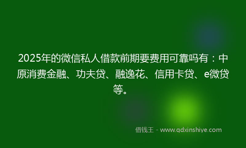 2025年的微信私人借款前期要费用可靠吗有：中原消费金融、功夫贷、融逸花、信用卡贷、e微贷等。