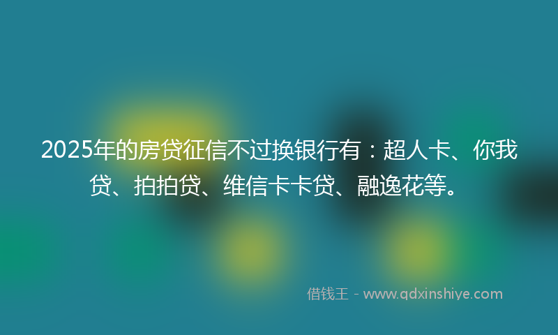 2025年的房贷征信不过换银行有：超人卡、你我贷、拍拍贷、维信卡卡贷、融逸花等。