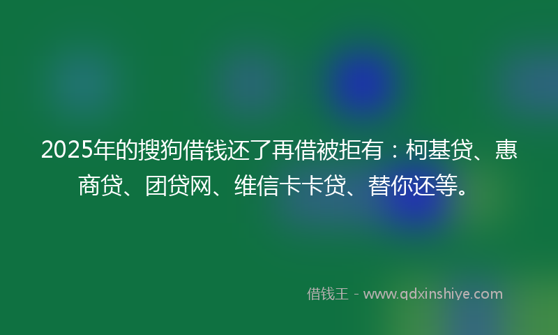 2025年的搜狗借钱还了再借被拒有：柯基贷、惠商贷、团贷网、维信卡卡贷、替你还等。