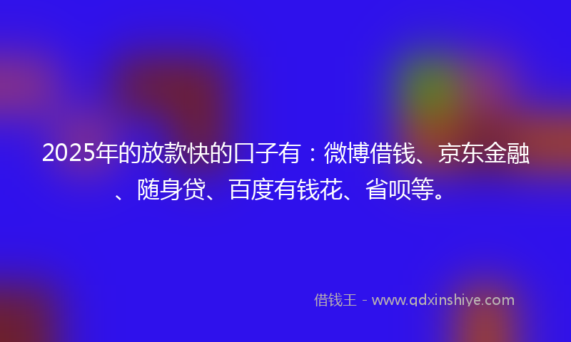 2025年的放款快的口子有：微博借钱、京东金融、随身贷、百度有钱花、省呗等。