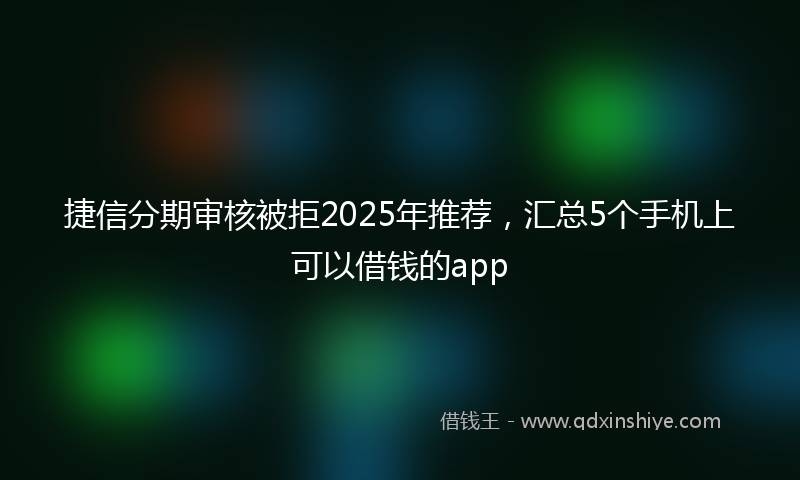 捷信分期审核被拒2025年推荐，汇总5个手机上可以借钱的app