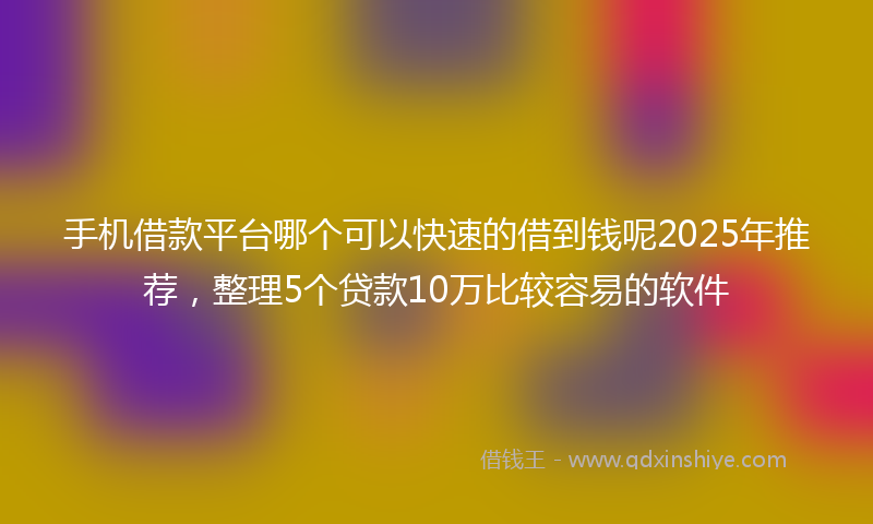 手机借款平台哪个可以快速的借到钱呢2025年推荐，整理5个贷款10万比较容易的软件
