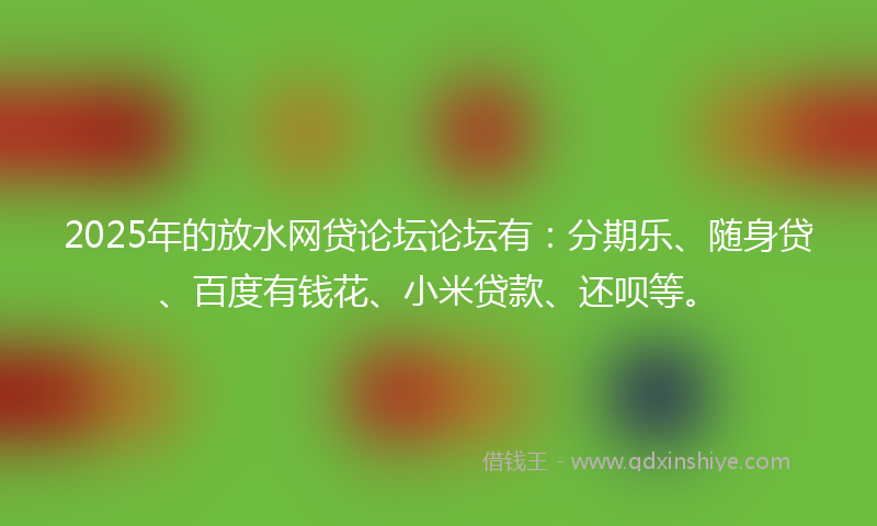 2025年的放水网贷论坛论坛有：分期乐、随身贷、百度有钱花、小米贷款、还呗等。