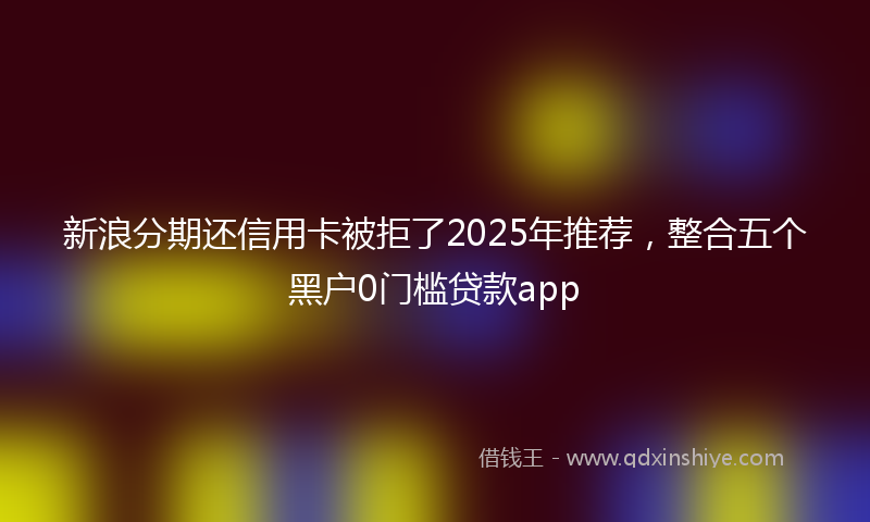 新浪分期还信用卡被拒了2025年推荐，整合五个黑户0门槛贷款app