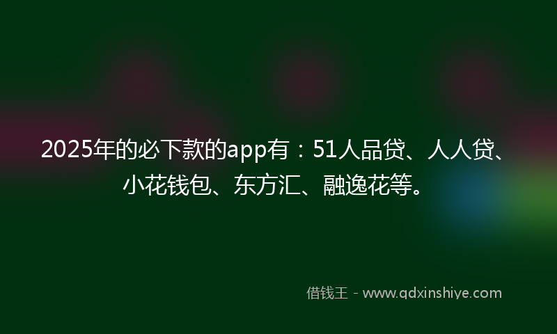 2025年的必下款的app有：51人品贷、人人贷、小花钱包、东方汇、融逸花等。