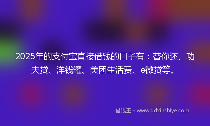 2025年的支付宝直接借钱的口子有：替你还、功夫贷、洋钱罐、美团生活费、e微贷等。