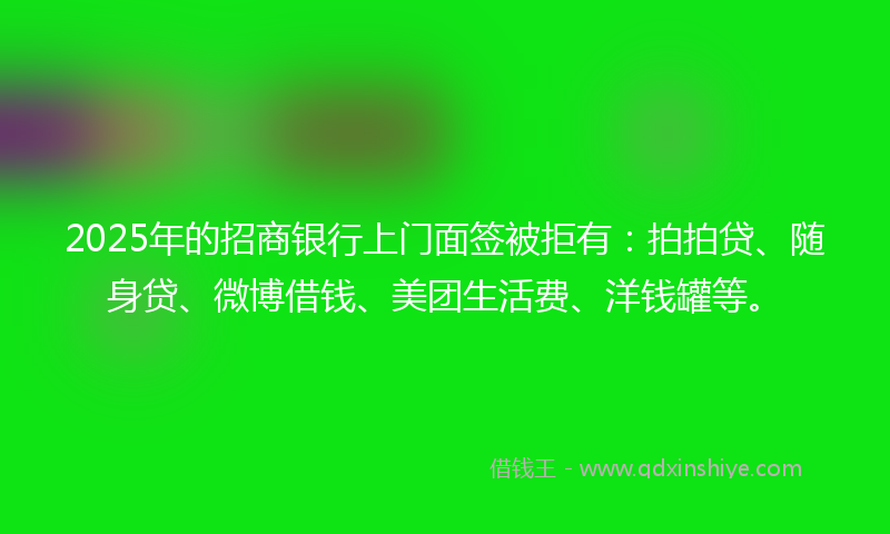 2025年的招商银行上门面签被拒有：拍拍贷、随身贷、微博借钱、美团生活费、洋钱罐等。