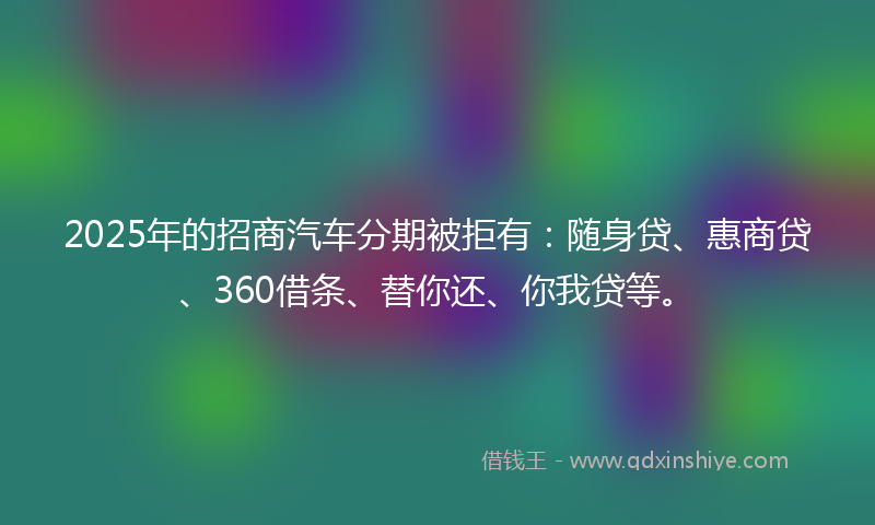 2025年的招商汽车分期被拒有：随身贷、惠商贷、360借条、替你还、你我贷等。