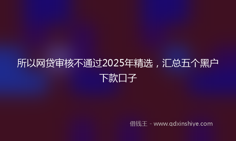 所以网贷审核不通过2025年精选，汇总五个黑户下款口子