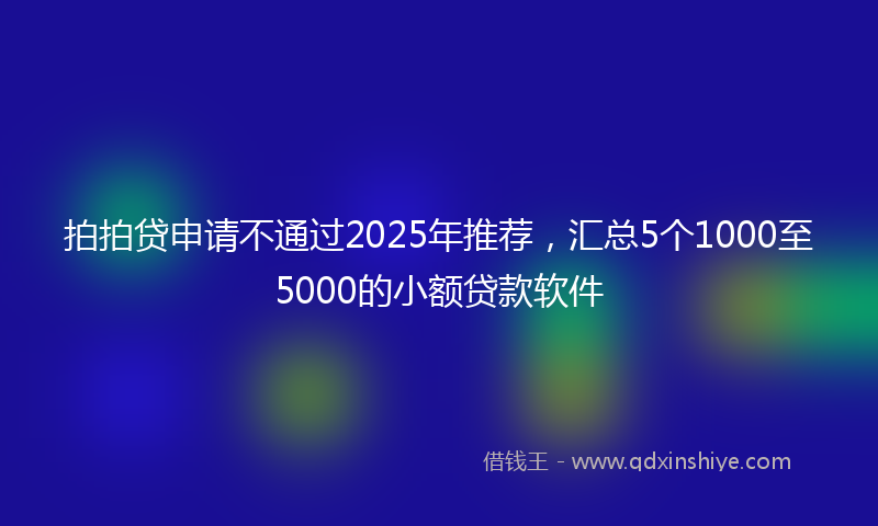 拍拍贷申请不通过2025年推荐，汇总5个1000至5000的小额贷款软件