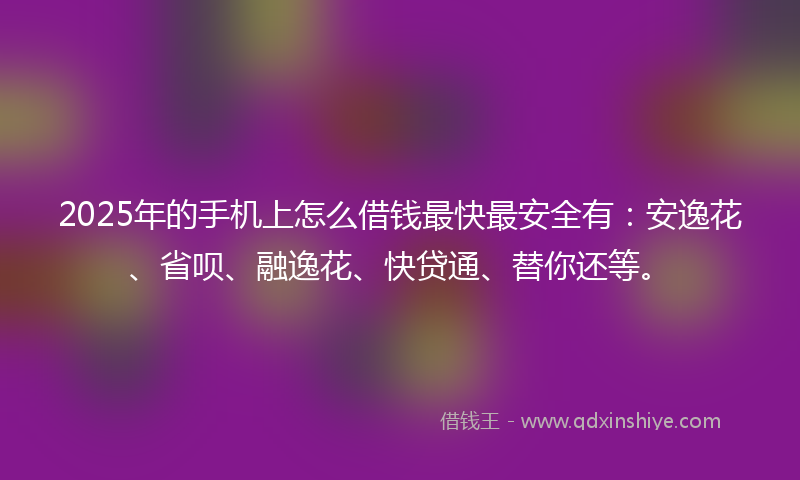 2025年的手机上怎么借钱最快最安全有：安逸花、省呗、融逸花、快贷通、替你还等。