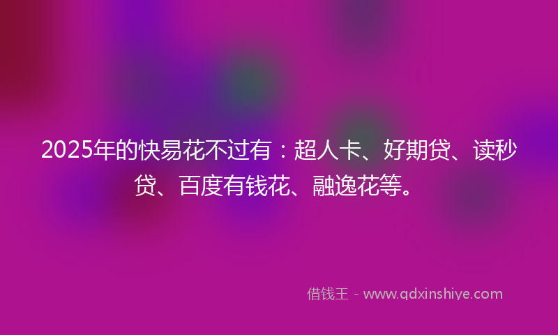 2025年的快易花不过有：超人卡、好期贷、读秒贷、百度有钱花、融逸花等。