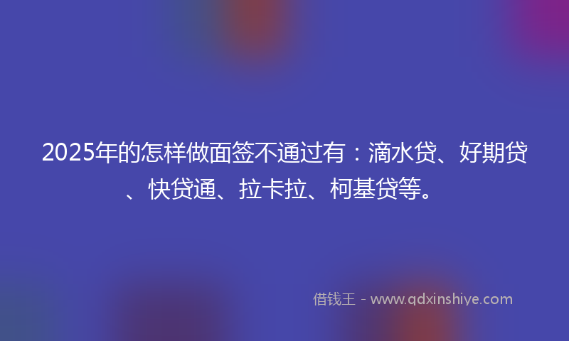 2025年的怎样做面签不通过有：滴水贷、好期贷、快贷通、拉卡拉、柯基贷等。