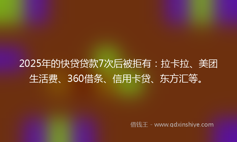 2025年的快贷贷款7次后被拒有：拉卡拉、美团生活费、360借条、信用卡贷、东方汇等。