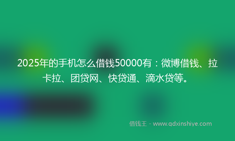 2025年的手机怎么借钱50000有：微博借钱、拉卡拉、团贷网、快贷通、滴水贷等。