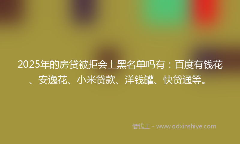 2025年的房贷被拒会上黑名单吗有：百度有钱花、安逸花、小米贷款、洋钱罐、快贷通等。