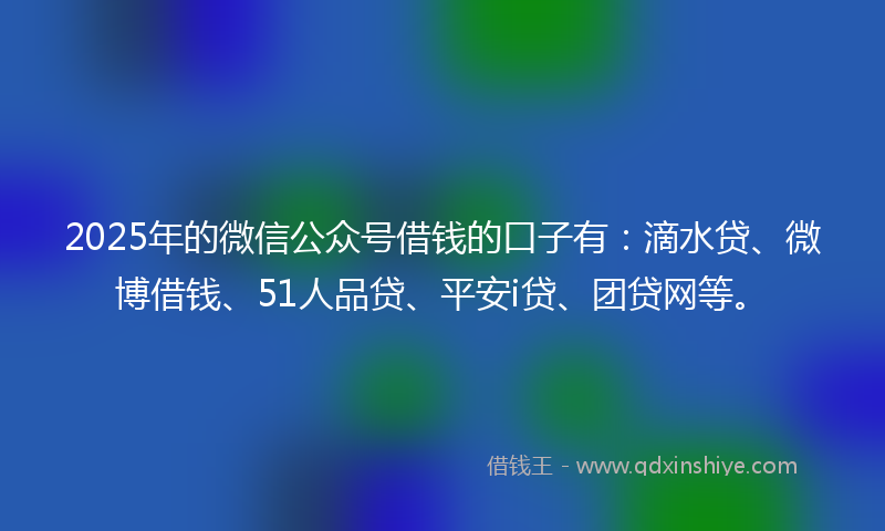 2025年的微信公众号借钱的口子有：滴水贷、微博借钱、51人品贷、平安i贷、团贷网等。
