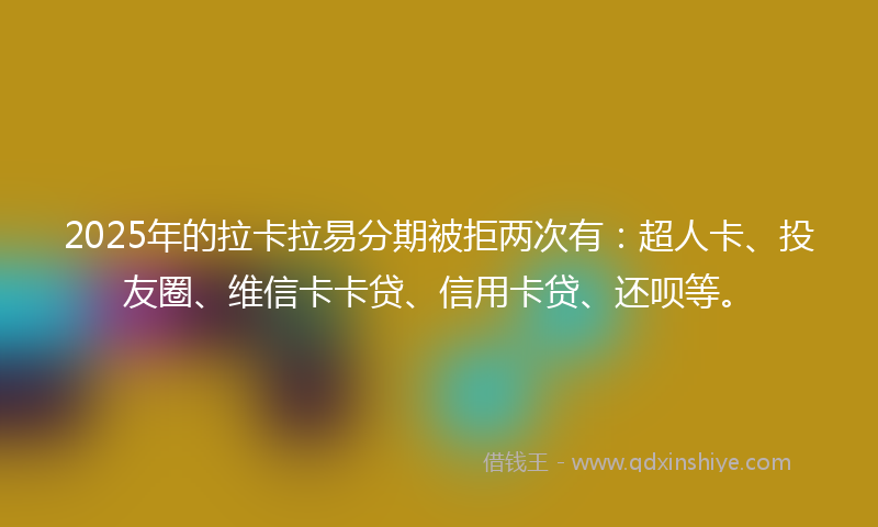 2025年的拉卡拉易分期被拒两次有：超人卡、投友圈、维信卡卡贷、信用卡贷、还呗等。