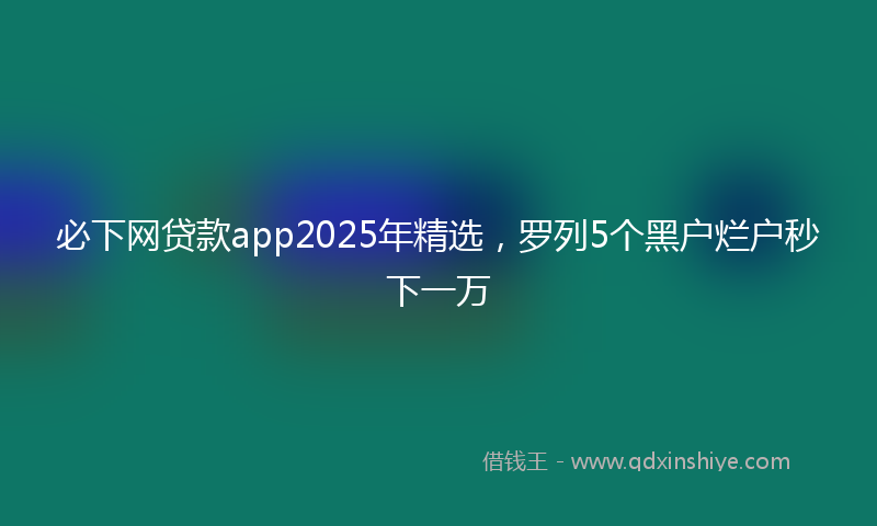 必下网贷款app2025年精选，罗列5个黑户烂户秒下一万