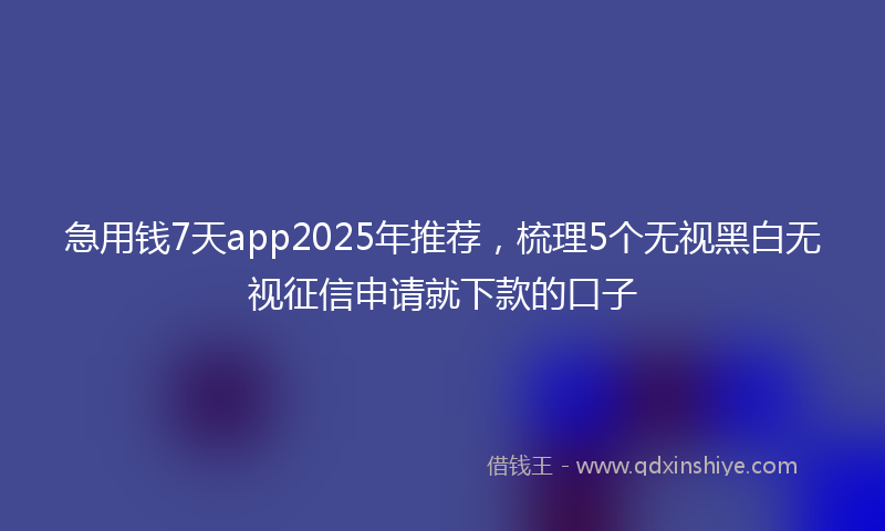 急用钱7天app2025年推荐，梳理5个无视黑白无视征信申请就下款的口子