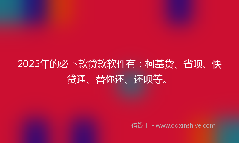 2025年的必下款贷款软件有：柯基贷、省呗、快贷通、替你还、还呗等。