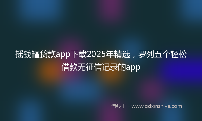 摇钱罐贷款app下载2025年精选，罗列五个轻松借款无征信记录的app