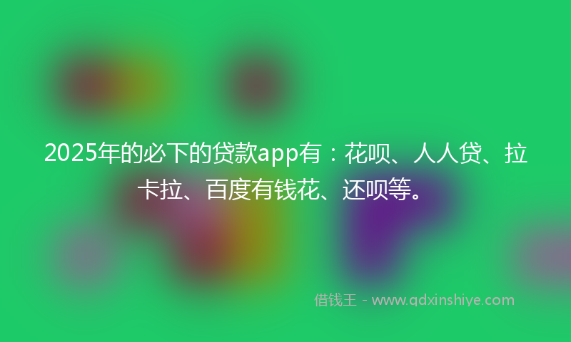 2025年的必下的贷款app有：花呗、人人贷、拉卡拉、百度有钱花、还呗等。