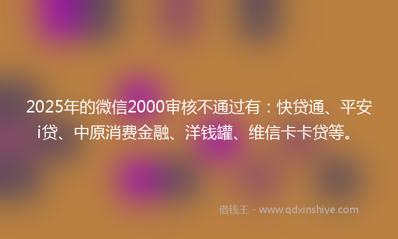 2025年的微信2000审核不通过有：快贷通、平安i贷、中原消费金融、洋钱罐、维信卡卡贷等。