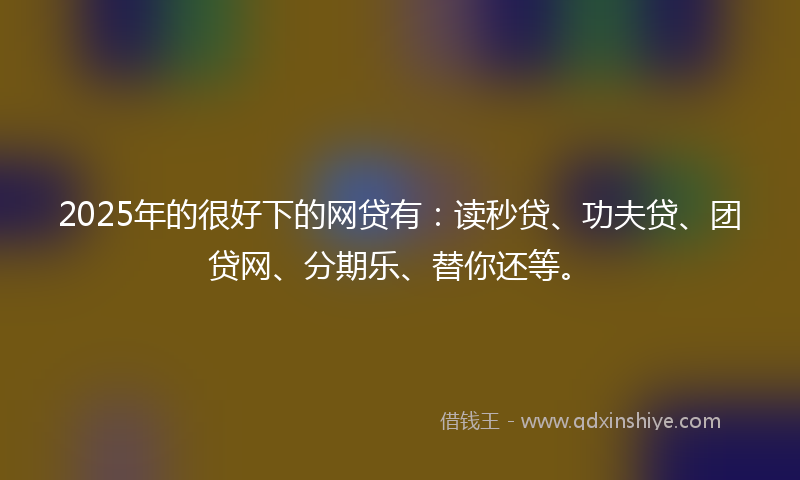 2025年的很好下的网贷有：读秒贷、功夫贷、团贷网、分期乐、替你还等。