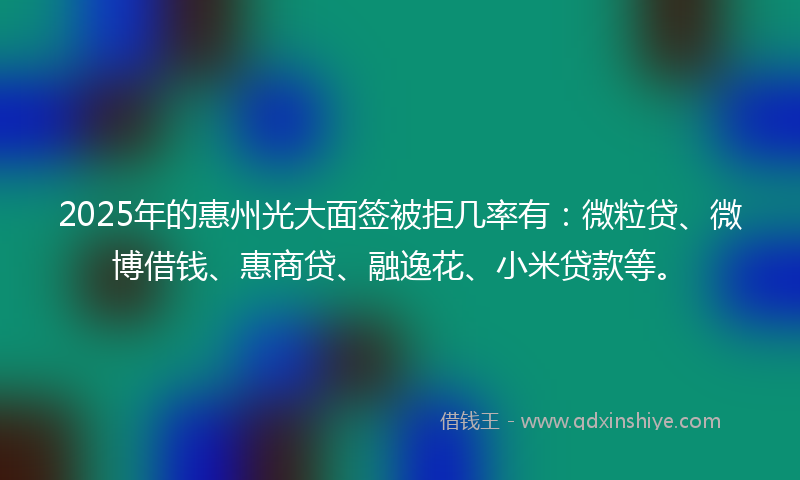 2025年的惠州光大面签被拒几率有：微粒贷、微博借钱、惠商贷、融逸花、小米贷款等。