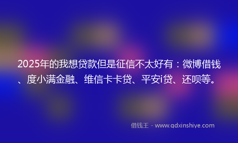 2025年的我想贷款但是征信不太好有：微博借钱、度小满金融、维信卡卡贷、平安i贷、还呗等。