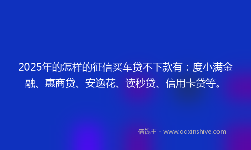 2025年的怎样的征信买车贷不下款有：度小满金融、惠商贷、安逸花、读秒贷、信用卡贷等。