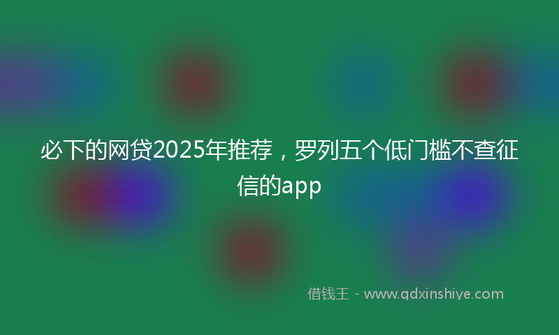 必下的网贷2025年推荐，罗列五个低门槛不查征信的app