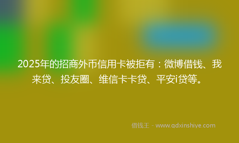 2025年的招商外币信用卡被拒有：微博借钱、我来贷、投友圈、维信卡卡贷、平安i贷等。