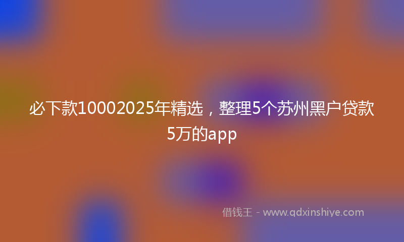 必下款10002025年精选，整理5个苏州黑户贷款5万的app
