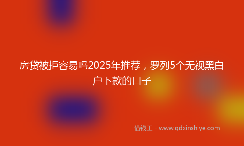 房贷被拒容易吗2025年推荐，罗列5个无视黑白户下款的口子