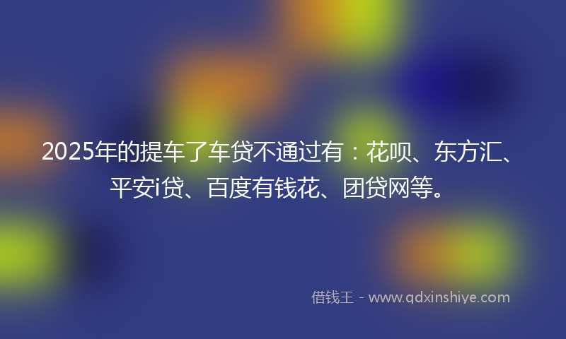 2025年的提车了车贷不通过有：花呗、东方汇、平安i贷、百度有钱花、团贷网等。
