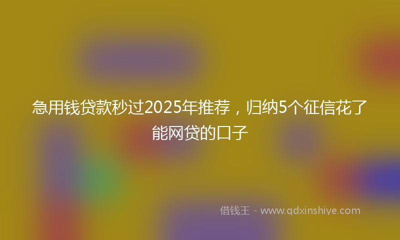 急用钱贷款秒过2025年推荐，归纳5个征信花了能网贷的口子