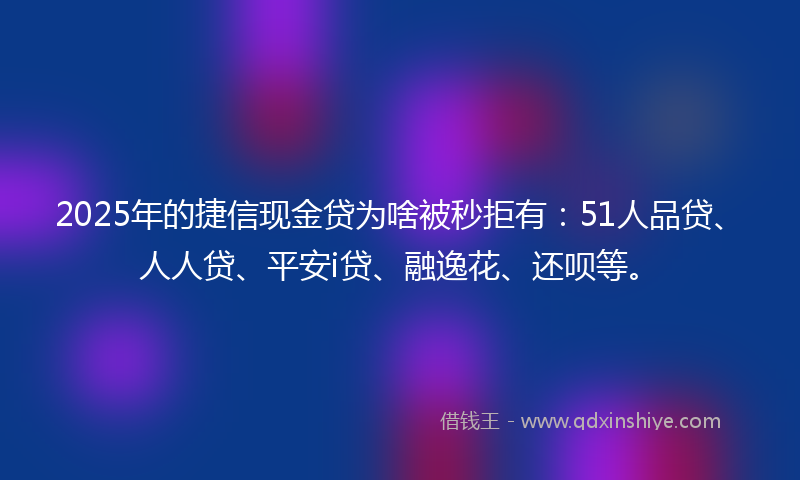 2025年的捷信现金贷为啥被秒拒有：51人品贷、人人贷、平安i贷、融逸花、还呗等。