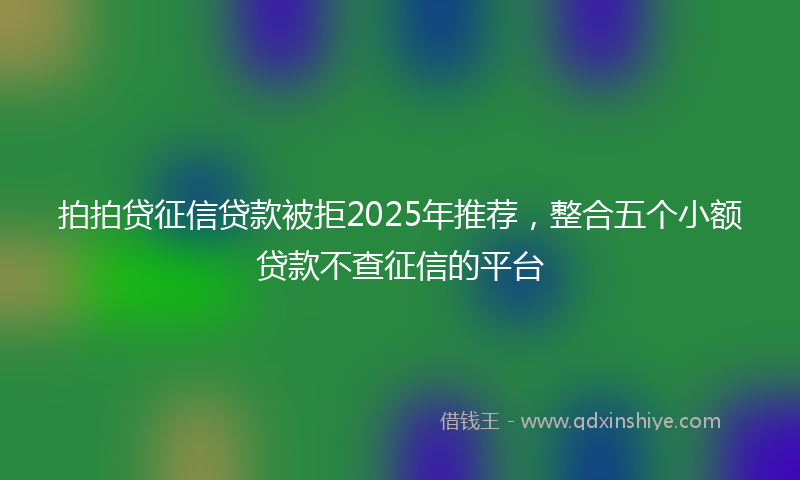 拍拍贷征信贷款被拒2025年推荐，整合五个小额贷款不查征信的平台