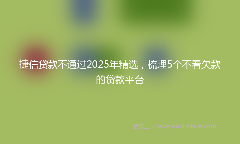 捷信贷款不通过2025年精选，梳理5个不看欠款的贷款平台