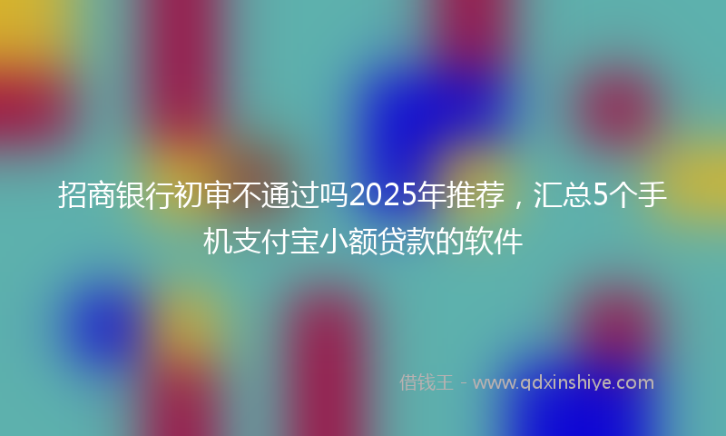 招商银行初审不通过吗2025年推荐，汇总5个手机支付宝小额贷款的软件