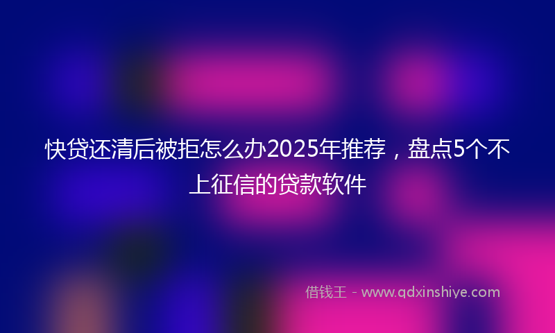 快贷还清后被拒怎么办2025年推荐，盘点5个不上征信的贷款软件
