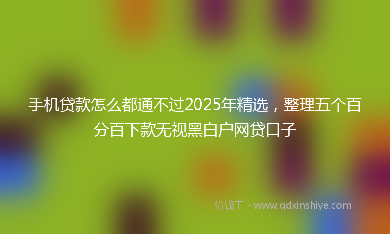 手机贷款怎么都通不过2025年精选，整理五个百分百下款无视黑白户网贷口子